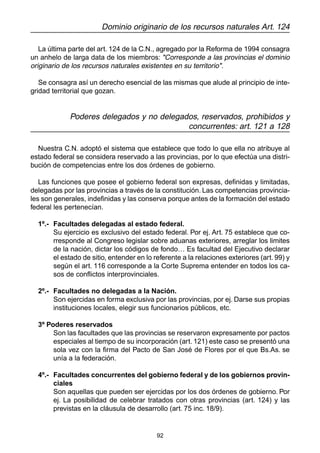 92
Dominio originario de los recursos naturales Art. 124
La última parte del art. 124 de la C.N., agregado por la Reforma de 1994 consagra
un anhelo de larga data de los miembros: "Corresponde a las provincias el dominio
originario de los recursos naturales existentes en su territorio".
Se consagra así un derecho esencial de las mismas que alude al principio de inte-
gridad territorial que gozan.
Poderes delegados y no delegados, reservados, prohibidos y
concurrentes: art. 121 a 128
Nuestra C.N. adoptó el sistema que establece que todo lo que ella no atribuye al
estado federal se considera reservado a las provincias, por lo que efectúa una distri-
bución de competencias entre los dos órdenes de gobierno.
Las funciones que posee el gobierno federal son expresas, definidas y limitadas,
delegadas por las provincias a través de la constitución. Las competencias provincia-
les son generales, indefinidas y las conserva porque antes de la formación del estado
federal les pertenecían.
1º.- Facultades delegadas al estado federal.
Su ejercicio es exclusivo del estado federal. Por ej. Art. 75 establece que co-
rresponde al Congreso legislar sobre aduanas exteriores, arreglar los limites
de la nación, dictar los códigos de fondo… Es facultad del Ejecutivo declarar
el estado de sitio, entender en lo referente a la relaciones exteriores (art. 99) y
según el art. 116 corresponde a la Corte Suprema entender en todos los ca-
sos de conflictos interprovinciales.
2º.- Facultades no delegadas a la Nación.
Son ejercidas en forma exclusiva por las provincias, por ej. Darse sus propias
instituciones locales, elegir sus funcionarios públicos, etc.
3º Poderes reservados
Son las facultades que las provincias se reservaron expresamente por pactos
especiales al tiempo de su incorporación (art. 121) este caso se presentó una
sola vez con la firma del Pacto de San José de Flores por el que Bs.As. se
unía a la federación.
4º.- Facultades concurrentes del gobierno federal y de los gobiernos provin-
ciales
Son aquellas que pueden ser ejercidas por los dos órdenes de gobierno. Por
ej. La posibilidad de celebrar tratados con otras provincias (art. 124) y las
previstas en la cláusula de desarrollo (art. 75 inc. 18/9).
 