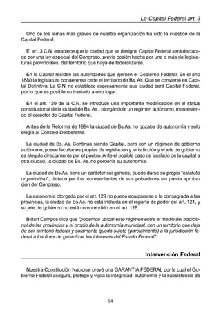 94
La Capital Federal art. 3
Uno de los temas mas graves de nuestra organización ha sido la cuestión de la
Capital Federal.
El art. 3 C.N. establece que la ciudad que se designe Capital Federal será declara-
da por una ley especial del Congreso, previa cesión hecha por una o más de legisla-
turas provinciales, del territorio que haya de federalizarse.
En la Capital residen las autoridades que ejercen el Gobierno Federal. En el año
1880 la legislatura bonaerense cede el territorio de Bs. As. Que se convierte en Capi-
tal Definitiva. La C.N. no establece expresamente que ciudad será Capital Federal,
por lo que es posible su traslado a otro lugar.
En el art. 129 de la C.N. se introduce una importante modificación en el status
constitucional de la ciudad de Bs. As., otorgándole un régimen autónomo, mantenien-
do el carácter de Capital Federal.
Antes de la Reforma de 1994 la ciudad de Bs.As. no gozaba de autonomía y solo
elegía al Consejo Deliberante.
La ciudad de Bs. As. Continúa siendo Capital, pero con un régimen de gobierno
autónomo, posee facultades propias de legislación y jurisdicción y el jefe de gobierno
es elegido directamente por el pueblo. Ante el posible caso de traslado de la capital a
otra ciudad, la ciudad de Bs. As. no perdería su autonomía.
La ciudad de Bs.As. tiene un carácter sui generis, puede darse su propio "estatuto
organizativo", dictado por los representantes de sus pobladores sin previa aproba-
ción del Congreso.
La autonomía otorgada por el art. 129 no puede equipararse a la consagrada a las
provincias, la ciudad de Bs.As. no está incluida en el reparto de poder del art. 121, y
su jefe de gobierno no está comprendido en el art. 128.
Bidart Campos dice que "podemos ubicar este régimen entre el medio del tradicio-
nal de las provincias y el propio de la autonomía municipal, con un territorio que deja
de ser territorio federal y solamente queda sujeto (parcialmente) a la jurisdicción fe-
deral a los fines de garantizar los intereses del Estado Federal".
Intervención Federal
Nuestra Constitución Nacional prevé una GARANTIA FEDERAL por la cual el Go-
bierno Federal asegura, protege y vigila la integridad, autonomía y la subsistencia de
 