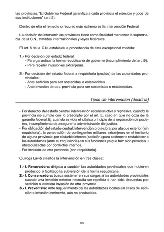 95
las provincias. "El Gobierno Federal garantiza a cada provincia el ejercicio y goce de
sus instituciones" (art. 5).
Dentro de ella el remedio o recurso más extremo es la Intervención Federal.
La decisión de intervenir las provincias tiene como finalidad mantener la suprema-
cía de la C.N.. tratados internacionales y leyes federales.
El art. 6 de la C.N. establece la procedencia de esta excepcional medida:
1.- Por decisión del estado federal:
- Para garantizar la forma republicana de gobierno (incumplimiento del art. 5).
- Para repeler invasiones extranjeras.
2.- Por decisión del estado federal a requisitoria (pedido) de las autoridades pro-
vinciales:
- Ante sedición para ser sostenidas o establecidas.
- Ante invasión de otra provincia para ser sostenidas o establecidas.
Tipos de intervención (doctrina)
- Por derecho del estado central: intervención reconstructiva y represiva, cuando la
provincia no cumple con lo prescripto por el art. 5, caso en que no goza de la
garantía federal. Ej. cuando se viola el clásico principio de la separación de pode-
res, incumplimiento de asegurar la administración de justicia.
- Por obligación del estado central: intervención protectora: por ataque exterior (sin
requisitoria), la penetración de contingentes militares extranjeros en el territorio
de alguna provincia; por disturbio interno (sedición) para sostener o restablecer a
las autoridades (ante su requisitoria) en sus funciones ya que han sido privadas u
obstaculizadas por conflictos internos.
- Por invasión de otra provincia (con requisitoria).
Quiroga Lavié clasifica la intervención en tres clases:
1.- I. Renovadora: dirigida a cambiar las autoridades provinciales que hubieren
producido o facilitado la subversión de la forma republicana.
2.- I. Conservadora: busca sostener en sus cargos a las autoridades provinciales
cuando una invasión exterior necesita ser repelida o han sido depuestas por
sedición o existiera invasión de otra provincia.
3.- I. Preventiva: Ante requerimiento de las autoridades locales en casos de sedi-
ción o invasión inminente, aún no producidas.
 