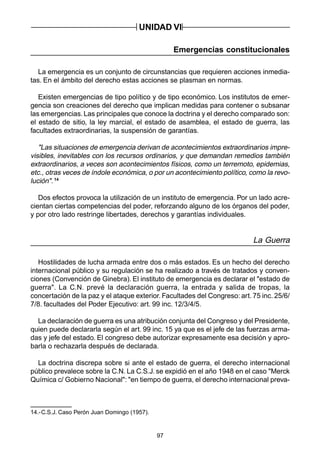 97
Emergencias constitucionales
La emergencia es un conjunto de circunstancias que requieren acciones inmedia-
tas. En el ámbito del derecho estas acciones se plasman en normas.
Existen emergencias de tipo político y de tipo económico. Los institutos de emer-
gencia son creaciones del derecho que implican medidas para contener o subsanar
las emergencias. Las principales que conoce la doctrina y el derecho comparado son:
el estado de sitio, la ley marcial, el estado de asamblea, el estado de guerra, las
facultades extraordinarias, la suspensión de garantías.
"Las situaciones de emergencia derivan de acontecimientos extraordinarios impre-
visibles, inevitables con los recursos ordinarios, y que demandan remedios también
extraordinarios, a veces son acontecimientos físicos, como un terremoto, epidemias,
etc., otras veces de índole económica, o por un acontecimiento político, como la revo-
lución".14
Dos efectos provoca la utilización de un instituto de emergencia. Por un lado acre-
cientan ciertas competencias del poder, reforzando alguno de los órganos del poder,
y por otro lado restringe libertades, derechos y garantías individuales.
La Guerra
Hostilidades de lucha armada entre dos o más estados. Es un hecho del derecho
internacional público y su regulación se ha realizado a través de tratados y conven-
ciones (Convención de Ginebra). El instituto de emergencia es declarar el "estado de
guerra". La C.N. prevé la declaración guerra, la entrada y salida de tropas, la
concertación de la paz y el ataque exterior. Facultades del Congreso: art. 75 inc. 25/6/
7/8. facultades del Poder Ejecutivo: art. 99 inc. 12/3/4/5.
La declaración de guerra es una atribución conjunta del Congreso y del Presidente,
quien puede declararla según el art. 99 inc. 15 ya que es el jefe de las fuerzas arma-
das y jefe del estado. El congreso debe autorizar expresamente esa decisión y apro-
barla o rechazarla después de declarada.
La doctrina discrepa sobre si ante el estado de guerra, el derecho internacional
público prevalece sobre la C.N. La C.S.J. se expidió en el año 1948 en el caso "Merck
Química c/ Gobierno Nacional": "en tiempo de guerra, el derecho internacional preva-
UNIDAD VI
14.-C.S.J. Caso Perón Juan Domingo (1957).
 