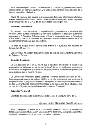 99
Instituto de excepción, creado para defender la constitución, preservar el sistema
constitucional, las libertades públicas y la sociedad nacional en torno al orden de la
libertad, seguridad y la justicia.
El art. 23 enumera dos causas o circunstancias de hecho, alternativas: el ataque
exterior y la conmoción interior, ambas deben ser de tal envergadura que pongan en
peligro el ejercicio de la C.N. y de las autoridades creadas por ella.
Autoridad competente:
En caso de conmoción interior, corresponde al Congreso declarar el estado de sitio
en uno o varios puntos de la Nación y aprobar o suspender el declarado durante su
receso por el P. Ejecutivo. El Congreso es el órgano competente, pero el Presidente
puede dictarlo cuando el mismo se encuentre en receso e inmediatamente debe co-
municar al Congreso para que este lo trate.
En caso de ataque exterior corresponde dictarlo al P. Ejecutivo con acuerdo del
Senado (art. 99 inc. 16).
Las provincias no pueden declarar el estado de sitio, es una competencia privativa
del Gobierno Federal.
Duración-Cesación:
La C.N. establece en el art. 99 inc. 16 que el estado de sitio dictado a causa de un
ataque exterior "debe ser por un tiempo limitado". Al ser un instituto de emergencia
excepcional se desprende que debe ser temporal, limitado y durar hasta que desapa-
rezca la causa que lo motivó, no más.
La Convención Americana sobre Derechos Humanos señala en su art. 27 inc. 1
"que en caso de guerra, de peligro público, o de otra emergencia que amenace la
independencia o la seguridad del estado, este podrá adoptar disposiciones que en la
medida y por el tiempo estrictamente limitado a las exigencias de la situación, sus-
pendan las obligaciones contraídas en virtud de esta Convención."
ExtensiónTerritorial:
El estado de sitio puede declararse en todo el país o en alguna parte de él.
Vigencia de las Garantías Constitucionales
El art. 23 expresa como efecto de la declaración de estado de sitio la "suspensión
de las garantías constitucionales". Según doctrina de la C.S.J. la expresión garantías
constitucionales comprende los derechos civiles y políticos.
 