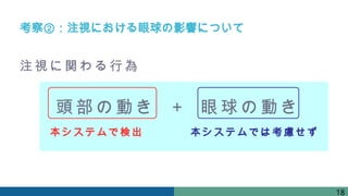 頭部の動き 眼球の動き
＋
注視に関わる行為
本シス テムで検出 本システムでは考慮せず
考察②：注視における眼球の影響について
18
 