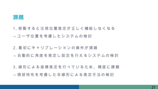課題
1. 移動すると注視位置推定が 正 しく 機 能しなくなる
→ ユーザ位置を考慮したシステムの検 討
2. 最初 にキャリブレーションの操作が 煩雑
→ 自 動的に角度を推定し設定を行 え るシステムの検 討
3. 線形による座標推定を行っているため、精度に課 題
→ 頭部 特性 を考慮した 非 線形による推定手法の検 討
21
 