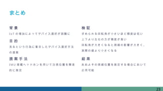 まとめ
背 景
IoT の増加によってデバイス選択が困難に
検 証
求められる回転角が小さいほど精度は低い
上下より 左右の方が精度が高い
回転角が大きくなると視線の影響が大きく、
実際の値より小さくなる
目 的
見るという行為に 着目したデバイス選択手法
の提案
結 果
おおよその視線位置を推定する 場合において
応用可能
提 案 手 法
IM U 搭載ヘッドホンを用いて注視位置を簡易
的に推定
23
 