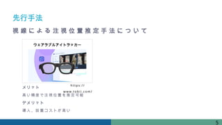 先行手法
ウェアラブルアイトラッカー
http s: / /
www. t obi i . com/
メリット
高い精度で注視位置を推定可能
デメリット
導入、設置コストが高い
5
視 線 に よ る 注 視 位 置 推 定 手 法 に つ い て
 