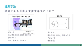 提案手法
ウェアラブルアイトラッカー
http s: / /
www. t obi i . com/
メリット
高い精度で注視位置を推定可能
デメリット
導入、設置コストが高い
メリット
導入コストが低く、簡易な手法
デメリット
精度が低い
6
提案手法
視 線 に よ る 注 視 位 置 推 定 手 法 に つ い て
 