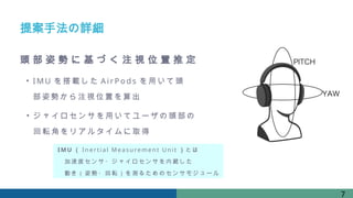 提案手法の詳細
頭 部 姿 勢 に 基 づ く 注 視 位 置 推 定
• I MU を搭 載した A irPo ds を用いて 頭
部姿勢か ら注視 位置を 算出
• ジャ イロセ ンサを用 いてユ ーザの 頭部の
回転 角をリ アルタイ ムに取 得
7
IM U （ In e rti al Me as ure me n t U ni t ）とは
加速度センサ・ジャイロセンサを内蔵した
動き（姿勢・回転）を測るためのセンサモジュール
 
