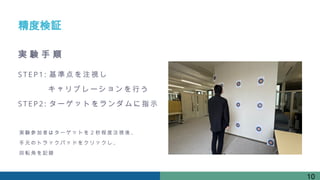 STEP1: 基準点 を注視 し
キャリ ブレー ションを 行う
STEP2: ターゲ ットを ランダ ムに指 示
精度検証
実 験 手 順
実 験参 加 者は タ ーゲ ッ ト を２ 秒 程度 注 視後 、
手 元の ト ラッ ク パッ ド を クリ ッ クし 、
回 転角 を 記録
10
 