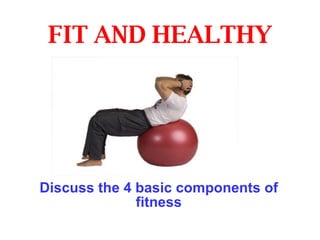 FIT AND HEALTHY Discuss the 4 basic components of fitness 