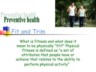 Fit and Trim
   What is fitness and what does it
 mean to be physically "fit?" Physical
    fitness is defined as "a set of
    attributes that people have or
 achieve that relates to the ability to
      perform physical activity" 
 