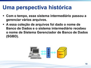 Uma perspectiva histórica
 Com o tempo, esse sistema intermediário passou a
 gerenciar vários arquivos.
 A essa coleção de arquivos foi dado o nome de
 Banco de Dados e o sistema intermediário recebeu
 o nome de Sistema Gerenciador de Banco de Dados
 (SGBD).


                         S
                         G        Arquivo
                         B      Arquivo
                               Arquivo
                         D


                                               10
 