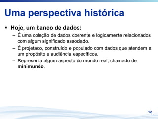 Uma perspectiva histórica
 Hoje, um banco de dados:
 – É uma coleção de dados coerente e logicamente relacionados
   com algum significado associado.
 – É projetado, construído e populado com dados que atendem a
   um propósito e audiência específicos.
 – Representa algum aspecto do mundo real, chamado de
   minimundo.




                                                           12
 