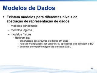 Modelos de Dados
 Existem modelos para diferentes níveis de
 abstração de representação de dados
 – modelos conceituais
 – modelos lógicos
 – modelos físicos
    • Referem-se:
       – organização dos arquivos de dados em disco
       – não são manipulados por usuários ou aplicações que acessam o BD
       – decisões de implementação são de cada SGBD




                                                                     17
 