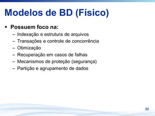 Modelos de BD (Físico)
 Possuem foco na:
 –   Indexação e estrutura de arquivos
 –   Transações e controle de concorrência
 –   Otimização
 –   Recuperação em casos de falhas
 –   Mecanismos de proteção (segurança)
 –   Partição e agrupamento de dados




                                             22
 