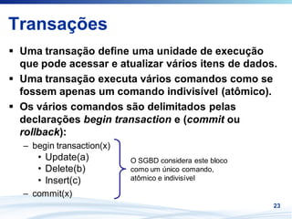 Transações
 Uma transação define uma unidade de execução
 que pode acessar e atualizar vários itens de dados.
 Uma transação executa vários comandos como se
 fossem apenas um comando indivisível (atômico).
 Os vários comandos são delimitados pelas
 declarações begin transaction e (commit ou
 rollback):
 – begin transaction(x)
    • Update(a)           O SGBD considera este bloco
    • Delete(b)           como um único comando,
    • Insert(c)           atômico e indivisível

 – commit(x)
                                                        23
 