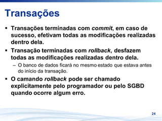 Transações
 Transações terminadas com commit, em caso de
 sucesso, efetivam todas as modificações realizadas
 dentro dela.
 Transação terminadas com rollback, desfazem
 todas as modificações realizadas dentro dela.
 – O banco de dados ficará no mesmo estado que estava antes
   do início da transação.
 O camando rollback pode ser chamado
 explicitamente pelo programador ou pelo SGBD
 quando ocorre algum erro.


                                                              24
 