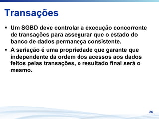Transações
 Um SGBD deve controlar a execução concorrente
 de transações para assegurar que o estado do
 banco de dados permaneça consistente.
 A seriação é uma propriedade que garante que
 independente da ordem dos acessos aos dados
 feitos pelas transações, o resultado final será o
 mesmo.




                                                     26
 