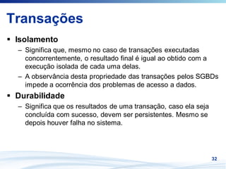 Transações
 Isolamento
 – Significa que, mesmo no caso de transações executadas
   concorrentemente, o resultado final é igual ao obtido com a
   execução isolada de cada uma delas.
 – A observância desta propriedade das transações pelos SGBDs
   impede a ocorrência dos problemas de acesso a dados.
 Durabilidade
 – Significa que os resultados de uma transação, caso ela seja
   concluída com sucesso, devem ser persistentes. Mesmo se
   depois houver falha no sistema.




                                                                 32
 