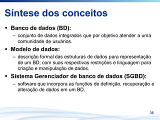 Síntese dos conceitos
 Banco de dados (BD):
 – conjunto de dados integrados que por objetivo atender a uma
   comunidade de usuários.
 Modelo de dados:
 – descrição formal das estruturas de dados para representação
   de um BD; com suas respectivas restrições e linguagem para
   criação e manipulação de dados.
 Sistema Gerenciador de banco de dados (SGBD):
 – software que incorpora as funções de definição, recuperação e
   alteração de dados em um BD.



                                                              35
 
