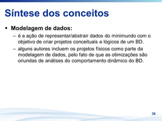 Síntese dos conceitos
 Modelagem de dados:
 – é a ação de representar/abstrair dados do minimundo com o
   objetivo de criar projetos conceituais e lógicos de um BD.
 – alguns autores incluem os projetos físicos como parte da
   modelagem de dados, pelo fato de que as otimizações são
   oriundas de análises do comportamento dinâmico do BD.




                                                                36
 