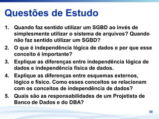 Questões de Estudo
1. Quando faz sentido utilizar um SGBD ao invés de
   simplesmente utilizar o sistema de arquivos? Quando
   não faz sentido utilizar um SGBD?
2. O que é independência lógica de dados e por que esse
   conceito é importante?
3. Explique as diferenças entre independência lógica de
   dados e independência física de dados.
4. Explique as diferenças entre esquemas externos,
   lógico e físico. Como esses conceitos se relacionam
   com os conceitos de independência de dados?
5. Quais são as responsabilidades de um Projetista de
   Banco de Dados e do DBA?
                                                     39
 