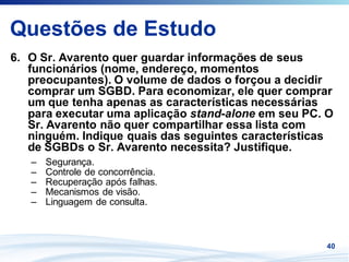 Questões de Estudo
6. O Sr. Avarento quer guardar informações de seus
   funcionários (nome, endereço, momentos
   preocupantes). O volume de dados o forçou a decidir
   comprar um SGBD. Para economizar, ele quer comprar
   um que tenha apenas as características necessárias
   para executar uma aplicação stand-alone em seu PC. O
   Sr. Avarento não quer compartilhar essa lista com
   ninguém. Indique quais das seguintes características
   de SGBDs o Sr. Avarento necessita? Justifique.
   –   Segurança.
   –   Controle de concorrência.
   –   Recuperação após falhas.
   –   Mecanismos de visão.
   –   Linguagem de consulta.



                                                     40
 