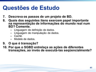 Questões de Estudo
7. Descreva os passos de um projeto de BD.
8. Quais dos seguintes itens exercem papel importante
   na representação de informações do mundo real num
   BD? Comente.
    –   Linguagem de definição de dados.
    –   Linguagem de manipulação de dados.
    –   Cachê.
    –   Modelo de dados.
9. O que é transação?
10. Por que o SGBD entrelaça as ações de diferentes
    transações, ao invés de executá-las seqüencialmente?




                                                      41
 