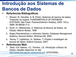 Introdução aos Sistemas de
Bancos de Dados
 Referências Bibliográficas
 1. Elmasri, R.; Navathe, S. B. [Trad.]. Sistemas de bancos de dados.
    Traduzido do original: FUNDAMENTALS OF DATABASE
    SYSTEMS. São Paulo: Pearson(Addison Wesley), 2005. 724 p.
    ISBN: 85-88639-17-3.
 2. Korth, H.; Silberschatz, A. Sistemas de Bancos de Dados. 3a.
    Edição, Makron Books, 1998.
 3. Raghu Ramakrishnan e Johannes Gehrke, Database Management
    Systems, Second Edition, McGraw-Hill, 2000.
 4. Teorey, T.; Lightstone, S.; Nadeau, T. Projeto e modelagem de
    bancos de dados. Editora Campus, 2007.
 Referências Web
 1. Takai, O.K; Italiano, I.C.; Ferreira, J.E. Introdução a Banco de
    Dados. Apostila disponível no site:
    http://www.ime.usp.br/~jef/apostila.pdf. (07/07/2005).             42
 