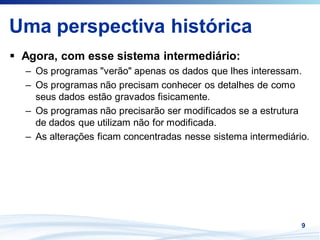 Uma perspectiva histórica
 Agora, com esse sistema intermediário:
 – Os programas "verão" apenas os dados que lhes interessam.
 – Os programas não precisam conhecer os detalhes de como
   seus dados estão gravados fisicamente.
 – Os programas não precisarão ser modificados se a estrutura
   de dados que utilizam não for modificada.
 – As alterações ficam concentradas nesse sistema intermediário.




                                                              9
 