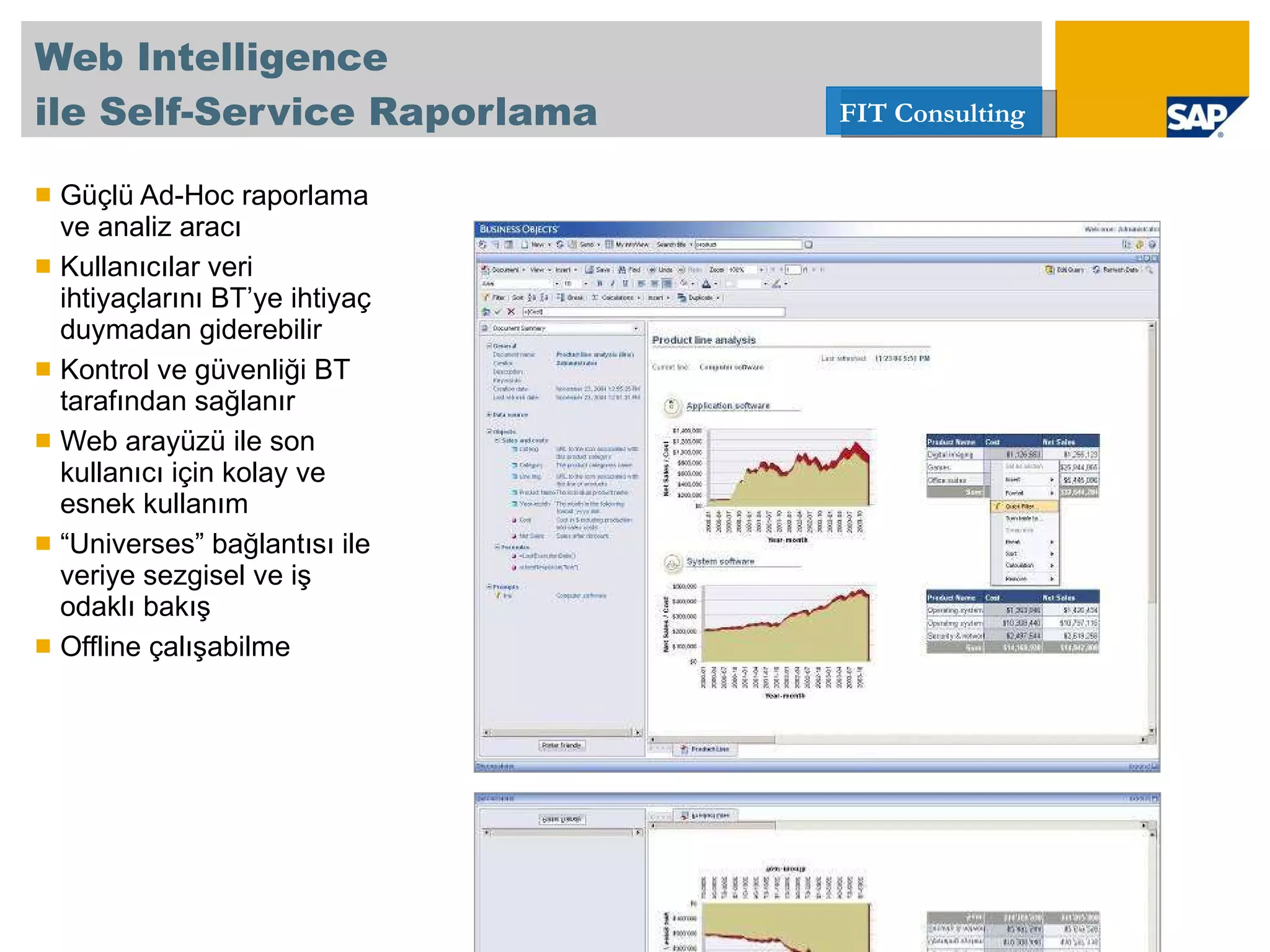 Web Intelligence   ile Self-Service Raporlama Güçlü Ad-Hoc raporlama ve analiz aracı  Kullanıcılar veri ihtiyaçlarını BT’ye ihtiyaç duymadan giderebilir Kontrol ve güvenliği BT tarafından sağlanır Web arayüzü ile son kullanıcı için kolay ve esnek kullanım “ Universes” bağlantısı ile veriye sezgisel ve iş odaklı bakış  Offline çalışabilme 