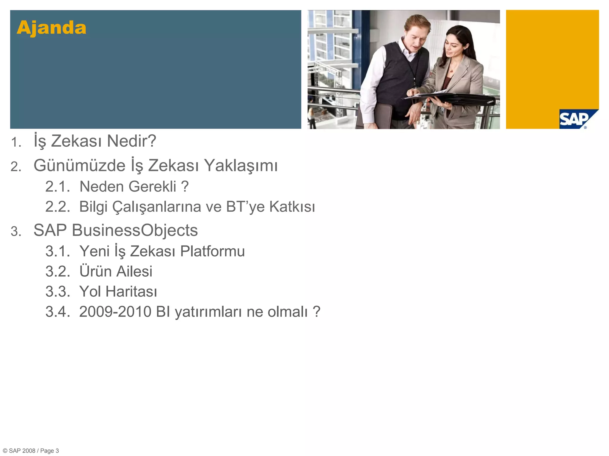 Ajanda © SAP 2008 / Page  İş Zekası Nedir? Günümüzde İş Zekası Yaklaşımı 2 .1. Neden Gerekli ? 2.2.  Bilgi Çalışanlarına ve BT’ye Katkısı SAP BusinessObjects 3 .1. Yeni İş Zekası Platformu 3.2.  Ürün Ailesi 3.3.  Yol Haritası 3.4.  2009-2010 BI yatırımları ne olmalı ? 