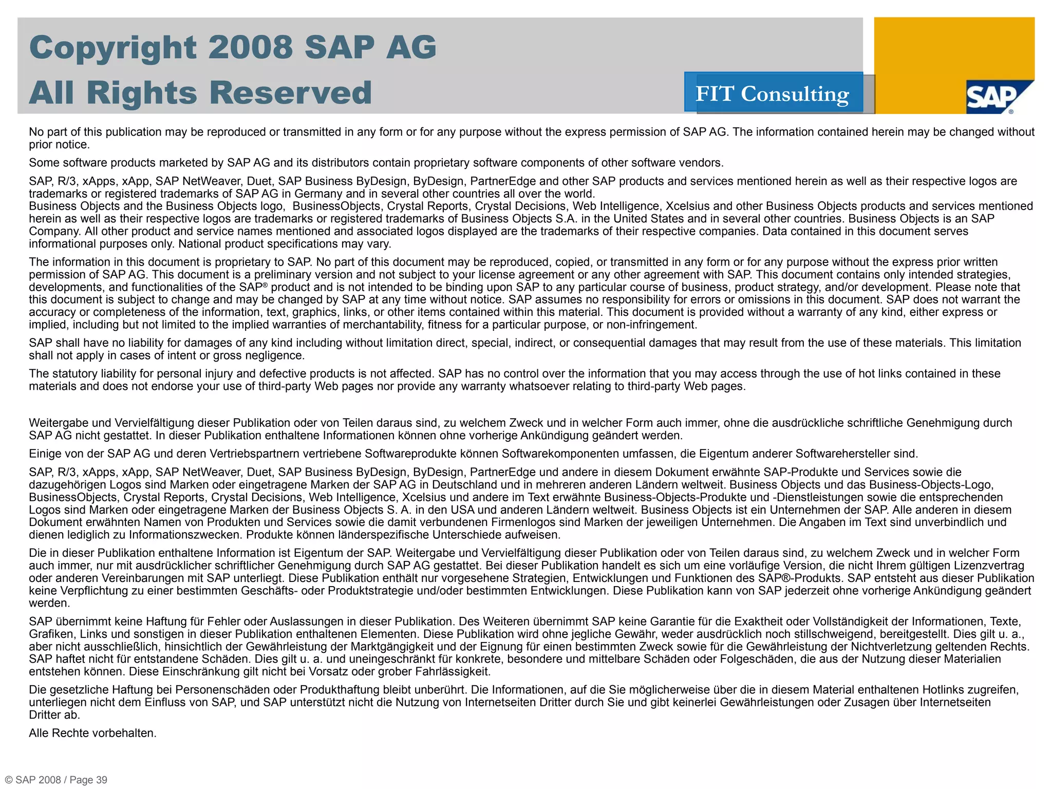 Copyright 2008 SAP AG All Rights Reserved No part of this publication may be reproduced or transmitted in any form or for any purpose without the express permission of SAP AG. The information contained herein may be changed without prior notice. Some software products marketed by SAP AG and its distributors contain proprietary software components of other software vendors. SAP, R/3, xApps, xApp, SAP NetWeaver, Duet, SAP Business ByDesign, ByDesign, PartnerEdge and other SAP products and services mentioned herein as well as their respective logos are trademarks or registered trademarks of SAP AG in Germany and in several other countries all over the world.  Business Objects and the Business Objects logo,  BusinessObjects, Crystal Reports, Crystal Decisions, Web Intelligence, Xcelsius and other Business Objects products and services mentioned herein as well as their respective logos are trademarks or registered trademarks of Business Objects S.A. in the United States and in several other countries. Business Objects is an SAP Company.  All other product and service names mentioned and associated logos displayed are the trademarks of their respective companies. Data contained in this document serves informational purposes only. National product specifications may vary. The information in this document is proprietary to SAP. No part of this document may be reproduced, copied, or transmitted in any form or for any purpose without the express prior written permission of SAP AG. This document is a preliminary version and not subject to your license agreement or any other agreement with SAP. This document contains only intended strategies, developments, and functionalities of the SAP ®  product and is not intended to be binding upon SAP to any particular course of business, product strategy, and/or development. Please note that this document is subject to change and may be changed by SAP at any time without notice. SAP assumes no responsibility for errors or omissions in this document. SAP does not warrant the accuracy or completeness of the information, text, graphics, links, or other items contained within this material. This document is provided without a warranty of any kind, either express or implied, including but not limited to the implied warranties of merchantability, fitness for a particular purpose, or non-infringement. SAP shall have no liability for damages of any kind including without limitation direct, special, indirect, or consequential damages that may result from the use of these materials. This limitation shall not apply in cases of intent or gross negligence. The statutory liability for personal injury and defective products is not affected. SAP has no control over the information that you may access through the use of hot links contained in these materials and does not endorse your use of third-party Web pages nor provide any warranty whatsoever relating to third-party Web pages.  Weitergabe und Vervielfältigung dieser Publikation oder von Teilen daraus sind, zu welchem Zweck und in welcher Form auch immer, ohne die ausdrückliche schriftliche Genehmigung durch SAP AG nicht gestattet. In dieser Publikation enthaltene Informationen können ohne vorherige Ankündigung geändert werden. Einige von der SAP AG und deren Vertriebspartnern vertriebene Softwareprodukte können Softwarekomponenten umfassen, die Eigentum anderer Softwarehersteller sind. SAP, R/3, xApps, xApp, SAP NetWeaver, Duet, SAP  Business ByDesign, ByDesign,  PartnerEdge und andere in diesem Dokument erwähnte SAP-Produkte und Services sowie die dazugehörigen Logos sind Marken oder eingetragene Marken der SAP AG in Deutschland und in mehreren anderen Ländern weltweit.  Business Objects und das Business-Objects-Logo, BusinessObjects, Crystal Reports, Crystal Decisions, Web Intelligence, Xcelsius und andere im Text erwähnte Business-Objects-Produkte und -Dienstleistungen sowie die entsprechenden Logos sind Marken oder eingetragene Marken der Business Objects S. A. in den USA und anderen Ländern weltweit. Business Objects ist ein Unternehmen der SAP.  Alle anderen in diesem Dokument erwähnten Namen von Produkten und Services sowie die damit verbundenen Firmenlogos sind Marken der jeweiligen Unternehmen. Die Angaben im Text sind unverbindlich und dienen lediglich zu Informationszwecken. Produkte können länderspezifische Unterschiede aufweisen. Die in dieser Publikation enthaltene Information ist Eigentum der SAP. Weitergabe und Vervielfältigung dieser Publikation oder von Teilen daraus sind, zu welchem Zweck und in welcher Form auch immer, nur mit ausdrücklicher schriftlicher Genehmigung durch SAP AG gestattet. Bei dieser Publikation handelt es sich um eine vorläufige Version, die nicht Ihrem gültigen Lizenzvertrag oder anderen Vereinbarungen mit SAP unterliegt. Diese Publikation enthält nur vorgesehene Strategien, Entwicklungen und Funktionen des SAP®-Produkts. SAP entsteht aus dieser Publikation keine Verpflichtung zu einer bestimmten Geschäfts- oder Produktstrategie und/oder bestimmten Entwicklungen. Diese Publikation kann von SAP jederzeit ohne vorherige Ankündigung geändert werden. SAP übernimmt keine Haftung für Fehler oder Auslassungen in dieser Publikation. Des Weiteren übernimmt SAP keine Garantie für die Exaktheit oder Vollständigkeit der Informationen, Texte, Grafiken, Links und sonstigen in dieser Publikation enthaltenen Elementen. Diese Publikation wird ohne jegliche Gewähr, weder ausdrücklich noch stillschweigend, bereitgestellt. Dies gilt u. a., aber nicht ausschließlich, hinsichtlich der Gewährleistung der Marktgängigkeit und der Eignung für einen bestimmten Zweck sowie für die Gewährleistung der Nichtverletzung geltenden Rechts. SAP haftet nicht für entstandene Schäden. Dies gilt u. a. und uneingeschränkt für konkrete, besondere und mittelbare Schäden oder Folgeschäden, die aus der Nutzung dieser Materialien entstehen können. Diese Einschränkung gilt nicht bei Vorsatz oder grober Fahrlässigkeit. Die gesetzliche Haftung bei Personenschäden oder Produkthaftung bleibt unberührt. Die Informationen, auf die Sie möglicherweise über die in diesem Material enthaltenen Hotlinks zugreifen, unterliegen nicht dem Einfluss von SAP, und SAP unterstützt nicht die Nutzung von Internetseiten Dritter durch Sie und gibt keinerlei Gewährleistungen oder Zusagen über Internetseiten  Dritter ab.  Alle Rechte vorbehalten. © SAP 2008 / Page  