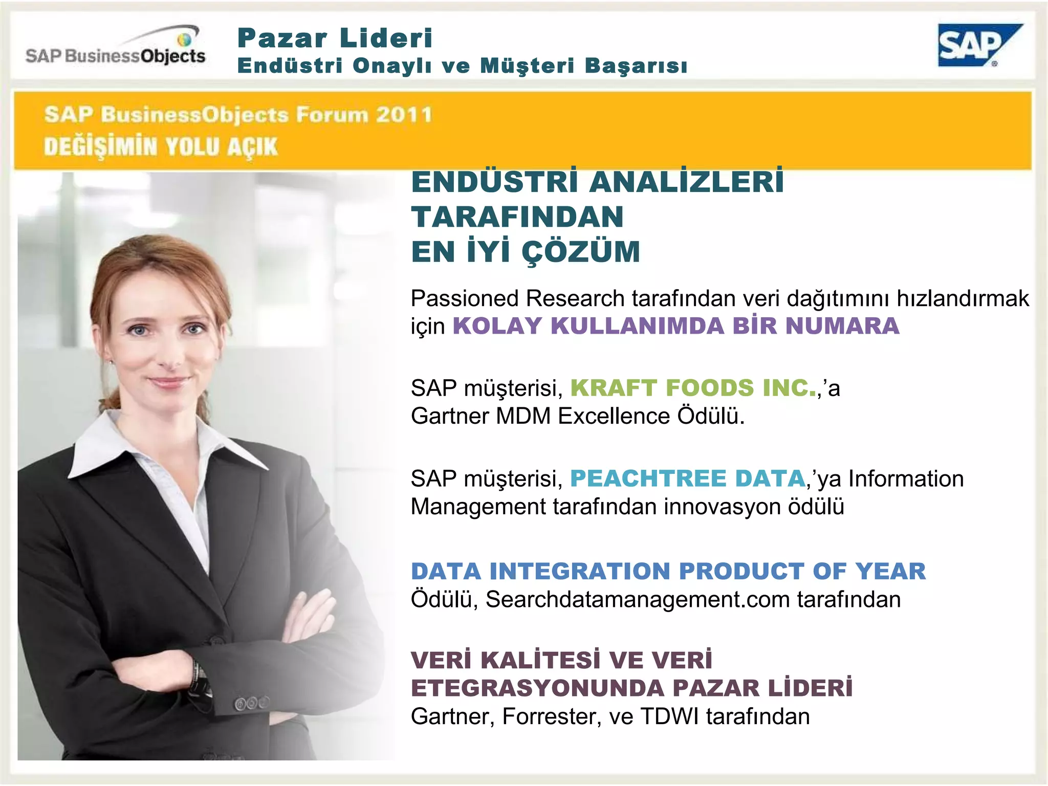Pazar Lideri Endüstri Onaylı ve Müşteri Başarısı  ENDÜSTRİ ANALİZLERİ TARAFINDAN EN İYİ ÇÖZÜM VERİ KALİTESİ VE VERİ ETEGRASYONUNDA PAZAR LİDERİ   Gartner, Forrester,  ve  TDWI  tarafından DATA INTEGRATION PRODUCT OF YEAR  Ödülü,  Searchdatamanagement.com  tarafından Passioned Research tarafından veri dağıtımını hızlandırmak için  KOLAY KULLANIMDA BİR NUMARA SAP  müşterisi ,  PEACHTREE DATA , ’ya  Information Management  tarafından innovasyon ödülü SAP  müşterisi ,  KRAFT FOODS INC. , ’a  Gartner MDM Excellence  Ödülü. 