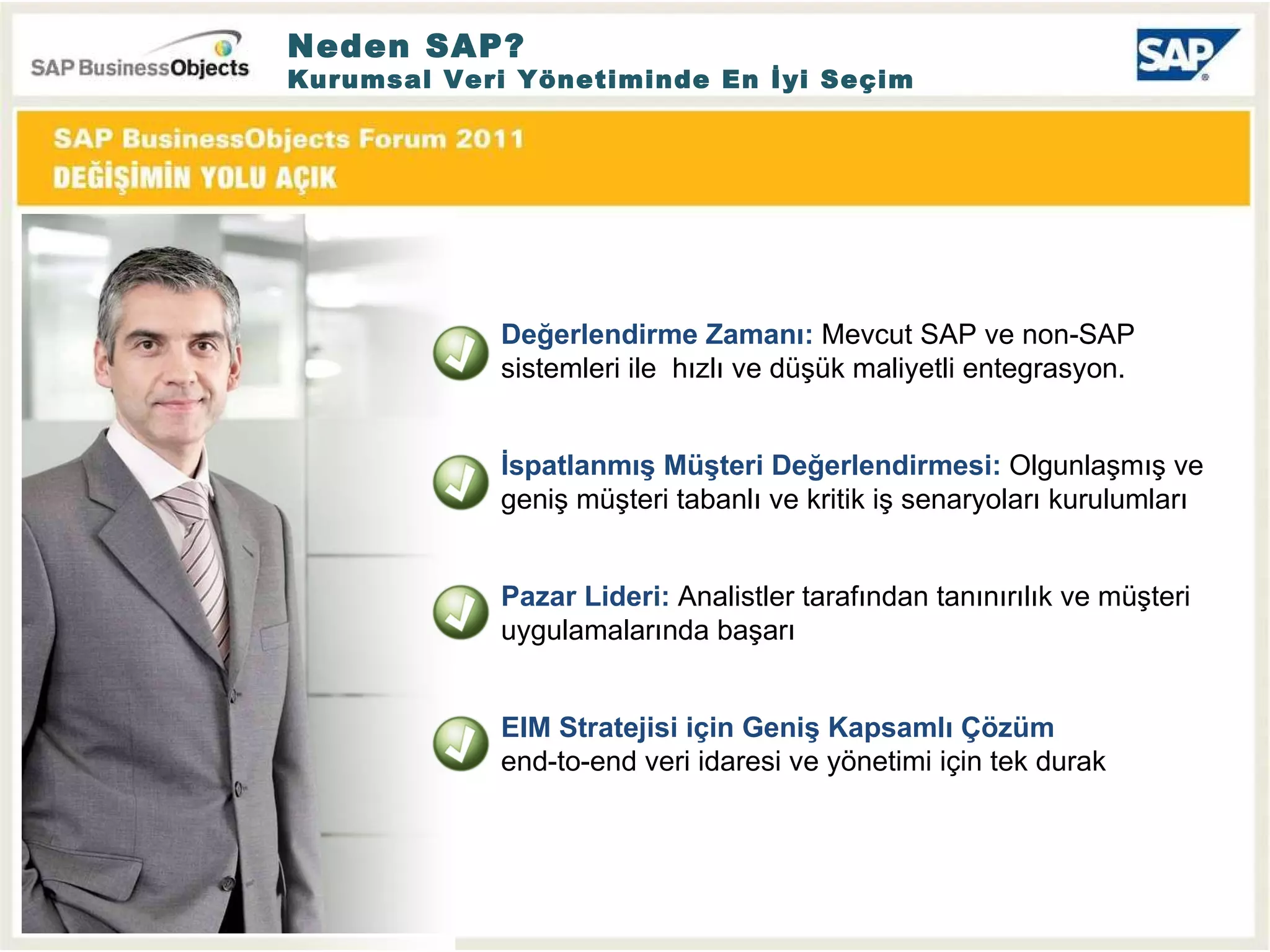 Neden SAP? Kurumsal Veri Yönetiminde En İyi Seçim Değerlendirme Zamanı :  Mevcut SAP ve non-SAP sistemleri ile  hızlı ve düşük maliyetli entegrasyon. İspatlanmış Müşteri Değerlendirmesi :  Olgunlaşmış ve geniş müşteri tabanlı ve kritik iş senaryoları kurulumları Pazar Lideri :  A nali s tler tarafından tanınırılık ve müşteri uygulamalarında başarı EIM Stratejisi için Geniş Kapsamlı Çözüm   end-to-end veri idaresi ve yönetimi için tek durak 