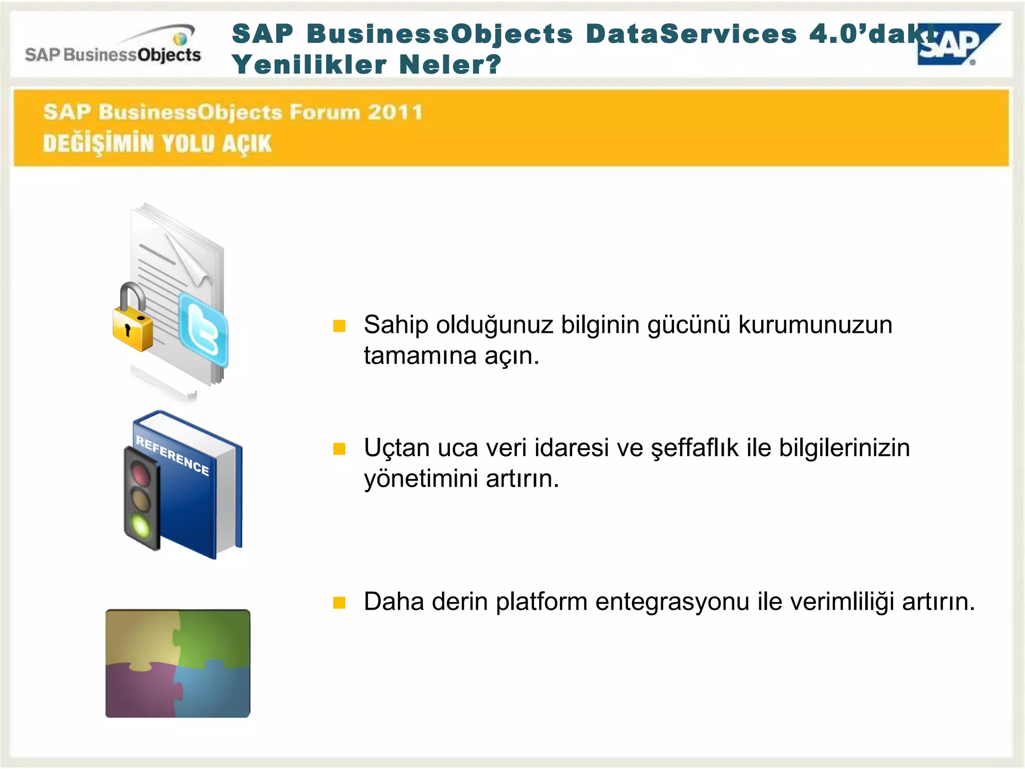 Sahip olduğunuz bilginin gücünü kurumunuzun tamamına açın. Uçtan uca veri idaresi ve şeffaflık ile bilgilerinizin yönetimini artırın.  Daha derin platform entegrasyonu ile verimliliği artırın. SAP BusinessObjects DataServices 4.0’daki Yenilikler Neler? 