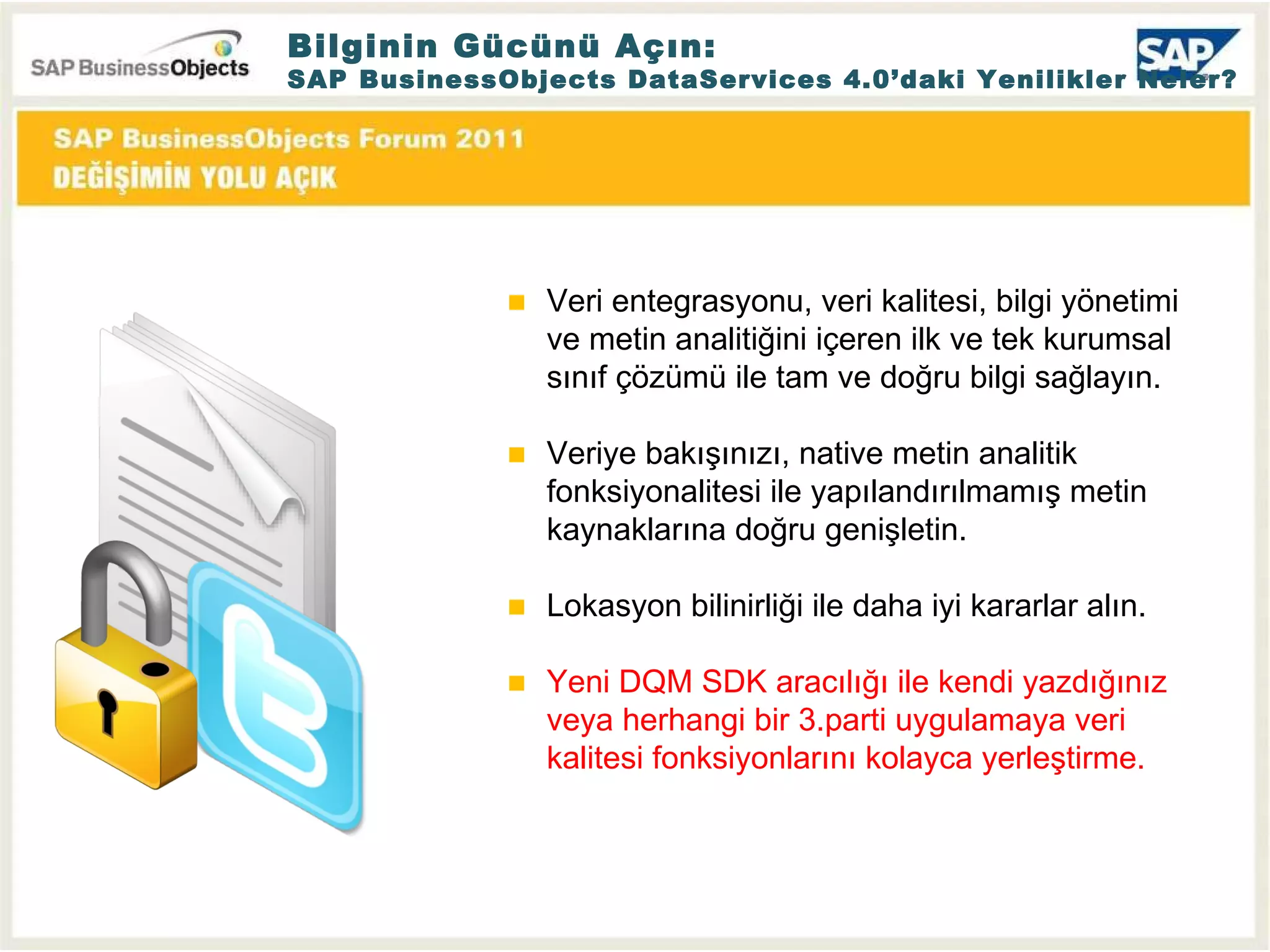 Veri entegrasyonu, veri kalitesi, bilgi yönetimi ve metin analitiğini içeren ilk ve tek kurumsal sınıf çözümü ile tam ve doğru bilgi sağlayın. Veriye bakışınızı, native metin analitik fonksiyonalitesi ile yapılandırılmamış metin kaynaklarına doğru genişletin. Lokasyon bilinirliği ile daha iyi kararlar alın. Yeni DQM SDK aracılığı ile kendi yazdığınız veya herhangi bir 3.parti uygulamaya veri kalitesi fonksiyonlarını kolayca yerleştirme. Bilginin Gücünü Açın: SAP BusinessObjects DataServices 4.0’daki Yenilikler Neler? 