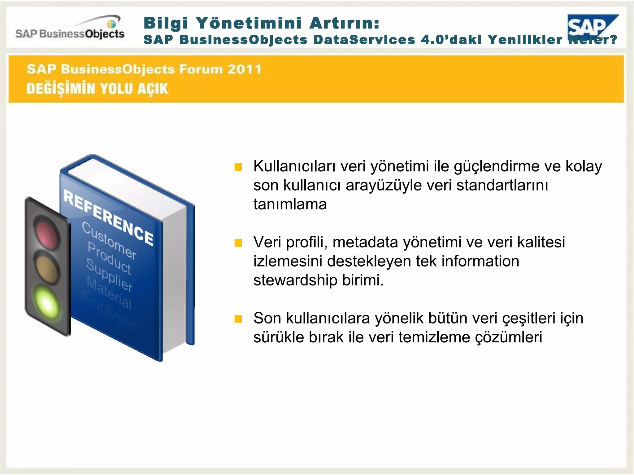 Bilgi Yönetimini Artırın: SAP BusinessObjects DataServices 4.0’daki Yenilikler Neler? Kullanıcıları veri yönetimi ile güçlendirme ve kolay son kullanıcı arayüzüyle veri standartlarını tanımlama Veri profili, metadata yönetimi ve veri kalitesi izlemesini destekleyen tek information stewardship birimi. Son kullanıcılara yönelik bütün veri çeşitleri için sürükle bırak ile veri temizleme çözümleri 