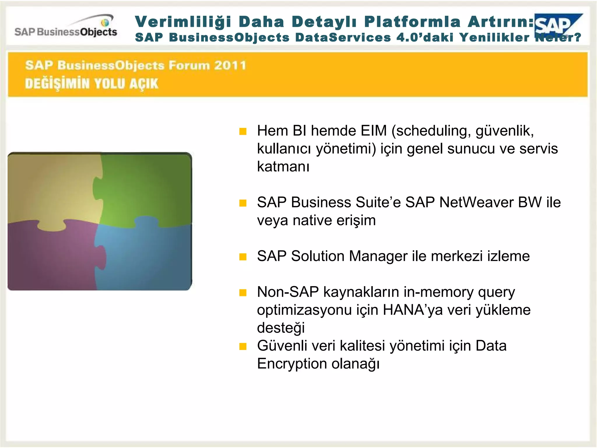 Verimliliği Daha Detaylı Platformla Artırın: SAP BusinessObjects DataServices 4.0’daki Yenilikler Neler? Hem BI hemde EIM (scheduling, güvenlik, kullanıcı yönetimi) için genel sunucu ve servis katmanı SAP Business Suite’e SAP NetWeaver BW ile veya native erişim  SAP Solution Manager ile merkezi izleme Non-SAP kaynakların in-memory query optimizasyonu için HANA’ya veri yükleme desteği Güvenli veri kalitesi yönetimi için Data Encryption olanağı 