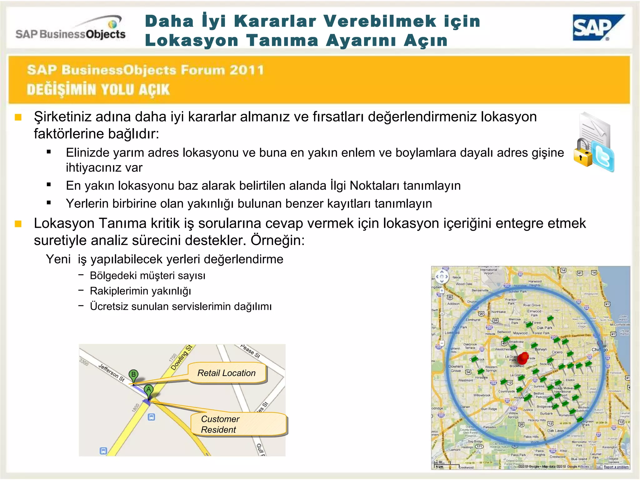 Daha İyi Kararlar Verebilmek için Lokasyon Tanıma Ayarını Açın Şirketiniz adına daha iyi kararlar almanız ve fırsatları değerlendirmeniz lokasyon faktörlerine bağlıdır : Elinizde yarım adres lokasyonu ve buna en yakın enlem ve boylamlara dayalı adres gişine ihtiyacınız var En yakın lokasyonu baz alarak belirtilen alanda İlgi Noktaları tanımlayın Yerlerin birbirine olan yakınlığı bulunan benzer kayıtları tanımlayın Lokasyon Tanıma kritik iş sorularına cevap vermek için lokasyon içeriğini entegre etmek suretiyle analiz sürecini destekler. Örneğin : Yeni  iş yapılabilecek yerleri değerlendirme Bölgedeki müşteri sayısı Rakiplerimin yakınlığı Ücretsiz sunulan servislerimin dağılımı Customer Resident Retail Location 