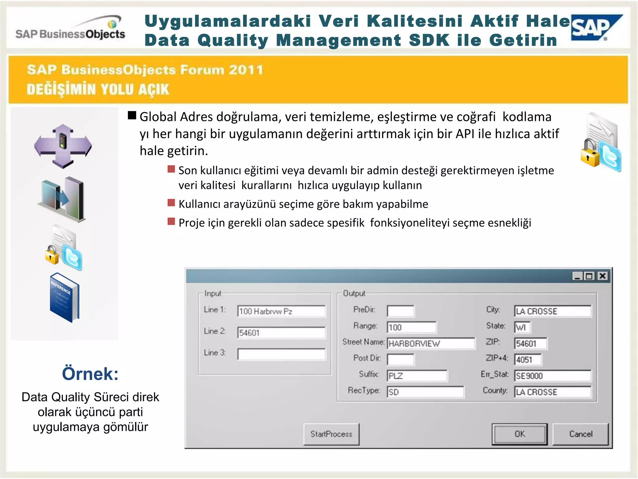 Uygulamalardaki Veri Kalitesini Aktif Hale  Data Quality Management SDK ile Getirin Örnek : Data Quality  Süreci direk olarak üçüncü parti uygulamaya gömülür Global Adres doğrulama, veri temizleme, eşleştirme ve coğrafi  kodlama yı her hangi bir uygulamanın değerini arttırmak için bir API ile hızlıca aktif hale getirin. Son kullanıcı eğitimi veya devamlı bir admin desteği gerektirmeyen işletme veri kalitesi  kurallarını  hızlıca uygulayıp kullanın Kullanıcı arayüzünü seçime göre bakım yapabilme Proje için gerekli olan sadece spesifik  fonksiyoneliteyi seçme esnekliği 