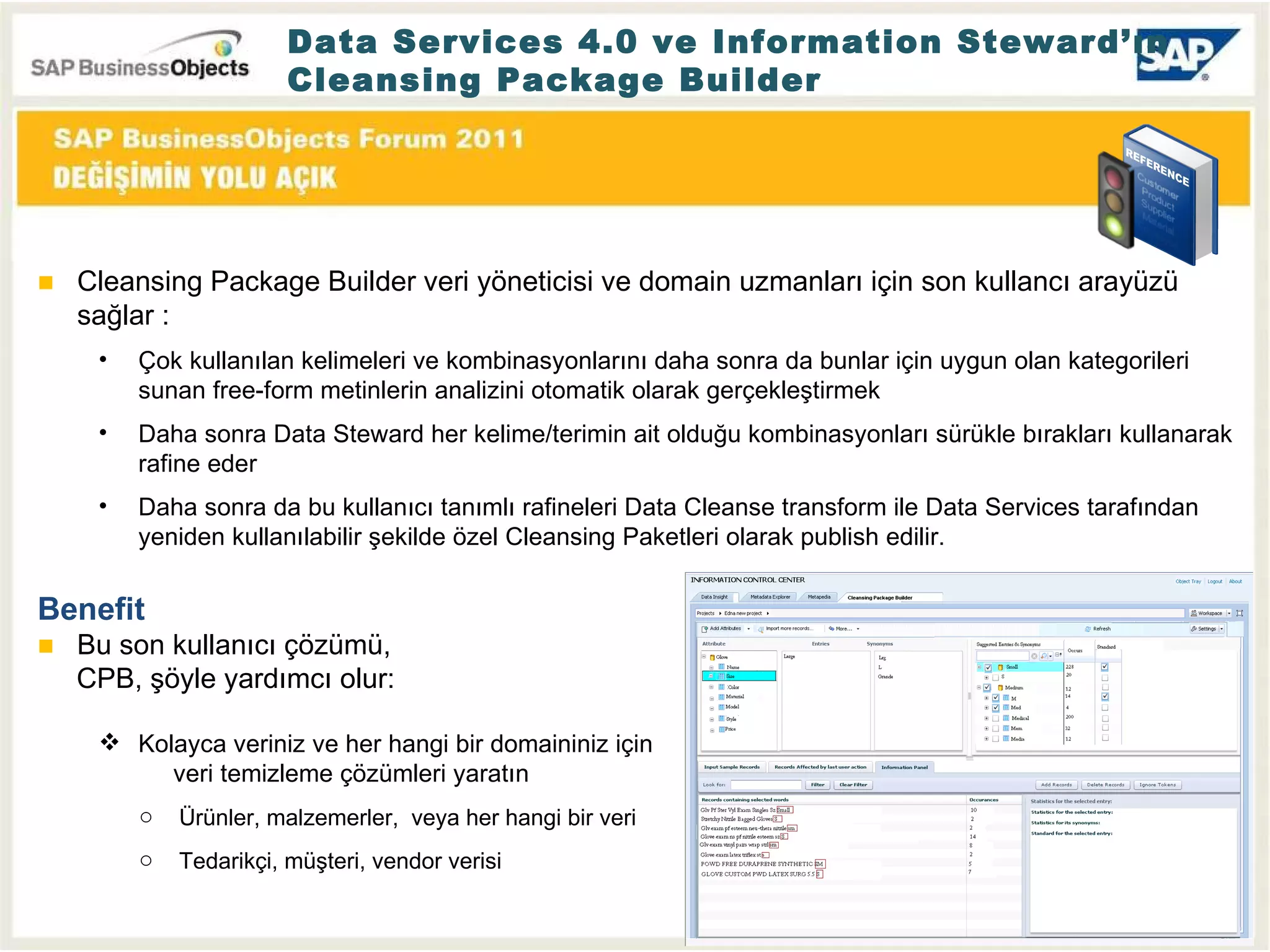 Data Services 4.0 ve Information Steward’ın Cleansing Package Builder Cleansing Package Builder veri yöneticisi ve domain uzmanları için son kullancı arayüzü sağlar  : Çok kullanılan kelimeleri ve kombinasyonlarını daha sonra da bunlar için uygun olan kategorileri sunan free-form metinlerin analizini otomatik olarak gerçekleştirmek Daha sonra Data Steward her kelime/terimin ait olduğu kombinasyonları sürükle bırakları kullanarak rafine eder  Daha sonra da bu kullanıcı tanımlı rafineleri Data Cleanse transform ile Data Services tarafından yeniden kullanılabilir şekilde özel Cleansing Paketleri olarak publish edilir. Benefit Bu son kullanıcı çözümü ,   CPB,  şöyle yardımcı olur : Kolayca veriniz ve her hangi bir domaininiz için    veri temizleme çözümleri yaratın Ürünler ,  malzemerler ,  veya her hangi bir veri Tedarikçi, müşteri, vendor verisi 