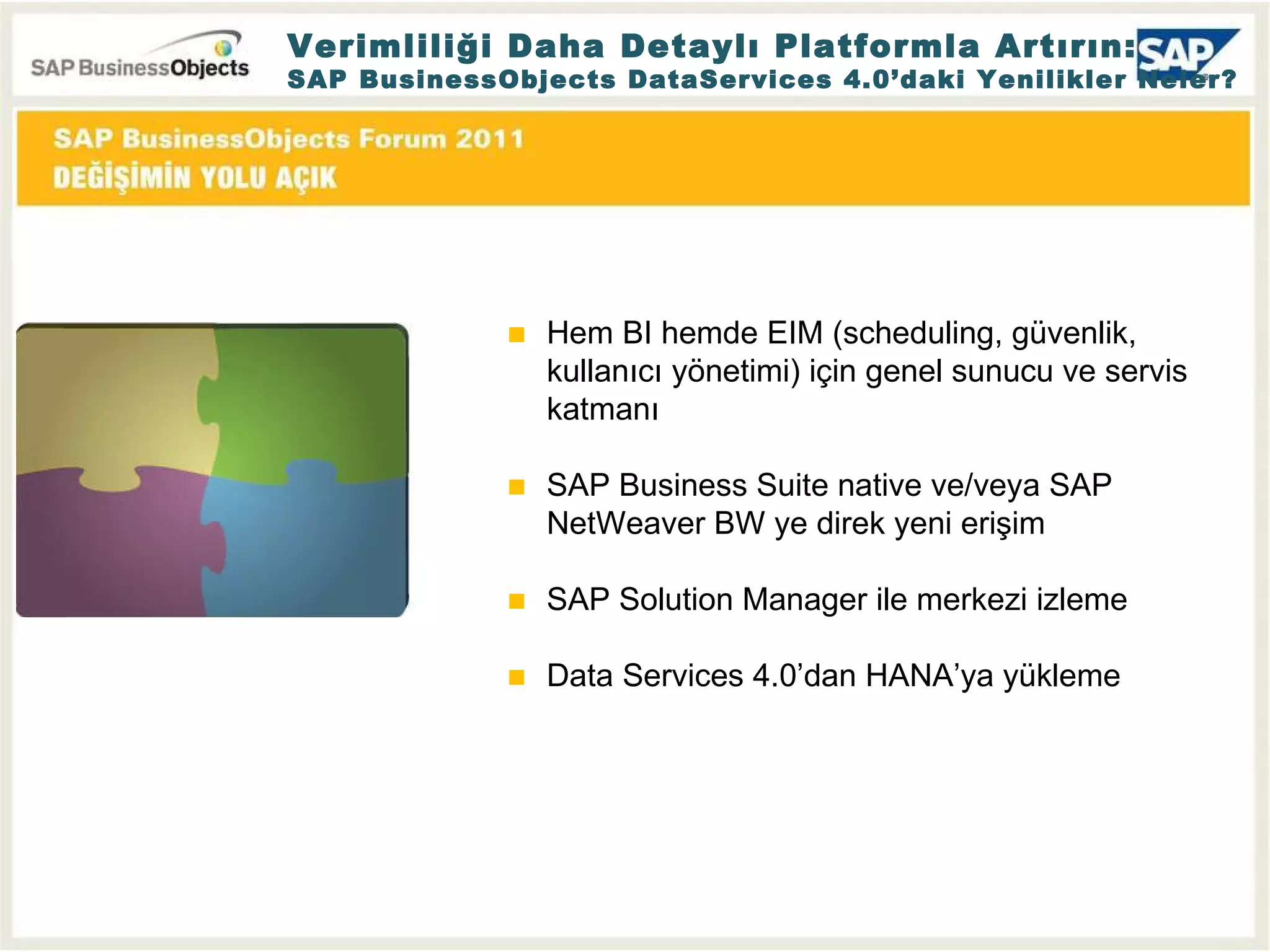 Verimliliği Daha Detaylı Platformla Artırın: SAP BusinessObjects DataServices 4.0’daki Yenilikler Neler? Hem BI hemde EIM (scheduling, güvenlik, kullanıcı yönetimi) için genel sunucu ve servis katmanı SAP Business Suite native ve/veya SAP NetWeaver BW ye direk yeni erişim  SAP Solution Manager ile merkezi izleme Data Services 4.0’dan HANA’ya yükleme 