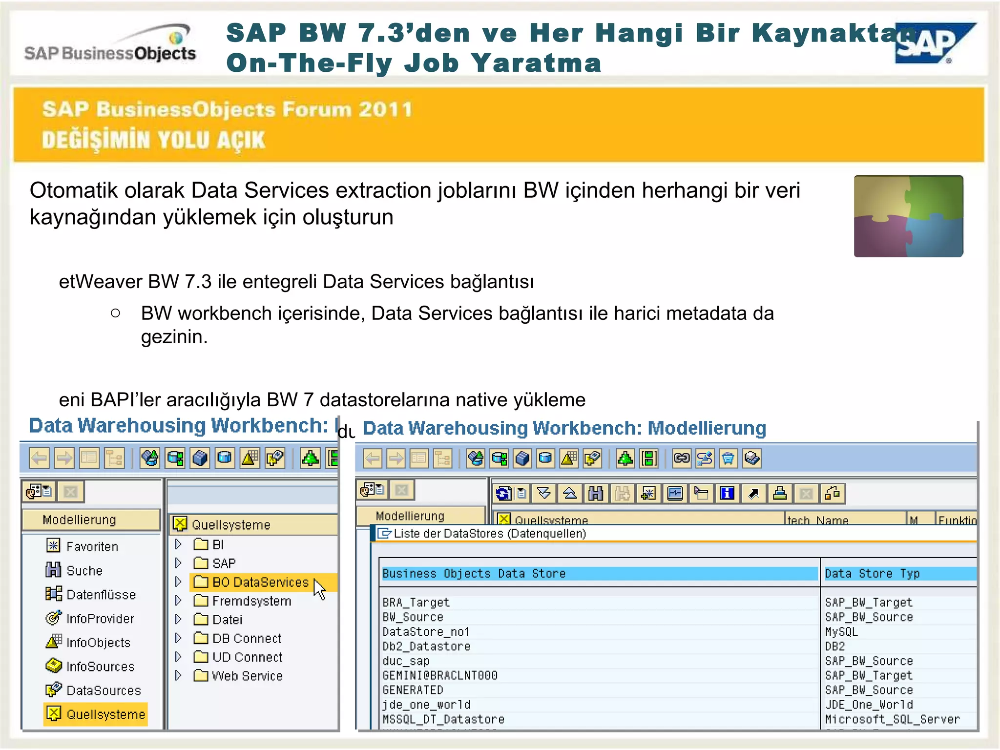 SAP BW 7.3’den ve Her Hangi Bir Kaynaktan On-The-Fly Job Yaratma Otomatik olarak Data Services extraction joblarını BW içinden herhangi bir veri kaynağından yüklemek için oluşturun NetWeaver BW 7.3 ile entegreli Data Services bağlantısı BW workbench içerisinde, Data Services bağlantısı ile harici metadata da gezinin. Yeni BAPI’ler aracılığıyla BW 7 datastorelarına native yükleme BW 3.5 emulasyon modu artık gerekli değil. 