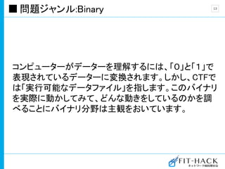 問題ジャンル:Binary
コンピューターがデーターを理解するには、「０」と「１」で
表現されているデーターに変換されます。しかし、CTFで
は「実行可能なデータファイル」を指します。このバイナリ
を実際に動かしてみて、どんな動きをしているのかを調
べることにバイナリ分野は主観をおいています。
13
 