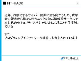 FIT-HACK
近年、凶悪化するサイバー犯罪に立ち向かうため、攻撃
者の視点から様々なテクニックを学ぶ情報系サークルで
次世代のセキュリティスペシャリストになることを目標とし
ている
また、
プログラミングやネットワーク構築にも力を入れています
3
 