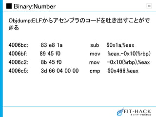 Binary:Number
Objdump:ELFからアセンブラのコードを吐き出すことがで
きる
4006bc: 83 e8 1a sub $0x1a,%eax
4006bf: 89 45 f0 mov %eax,-0x10(%rbp)
4006c2: 8b 45 f0 mov -0x10(%rbp),%eax
4006c5: 3d 66 04 00 00 cmp $0x466,%eax
48
 
