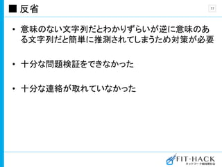 反省
• 意味のない文字列だとわかりずらいが逆に意味のあ
る文字列だと簡単に推測されてしまうため対策が必要
• 十分な問題検証をできなかった
• 十分な連絡が取れていなかった
77
 