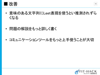 改善
• 意味のある文字列にLeet表現を使うとい推測されずら
くなる
• 問題の解説をもっと詳しく書く
• コミュニケーションツールをもっと上手使うことが大切
78
 