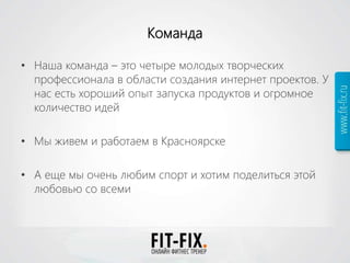 Команда
• Наша команда – это четыре молодых творческих
профессионала в области создания интернет проектов. У
нас есть хороший опыт запуска продуктов и огромное
количество идей
• Мы живем и работаем в Красноярске
• А еще мы очень любим спорт и хотим поделиться этой
любовью со всеми
 