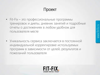 Проект
• Fit-Fix – это профессиональные программы
тренировок и диеты, дневник занятий и подробные
отчеты о достижениях в любом удобном для
пользователя месте
• Уникальность сервиса заключается в постоянной
индивидуальной корректировке используемых
программ в зависимости от целей, результатов и
пожеланий пользователя
 